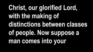Christ, our glorified Lord,
with the making of
distinctions between classes
of people. Now suppose a
man comes into your
 