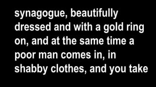 synagogue, beautifully
dressed and with a gold ring
on, and at the same time a
poor man comes in, in
shabby clothes, and you take
 
