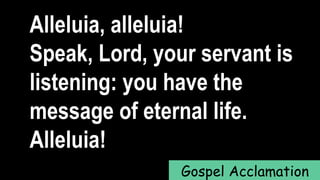 Alleluia, alleluia!
Speak, Lord, your servant is
listening: you have the
message of eternal life.
Alleluia!
Gospel Acclamation
 
