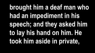 brought him a deaf man who
had an impediment in his
speech; and they asked him
to lay his hand on him. He
took him aside in private,
 