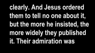 clearly. And Jesus ordered
them to tell no one about it,
but the more he insisted, the
more widely they published
it. Their admiration was
 