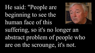 He said: "People are
beginning to see the
human face of this
suffering, so it's no longer an
abstract problem of people who
are on the scrounge, it's not.
 