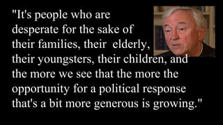 "It's people who are
desperate for the sake of
their families, their elderly,
their youngsters, their children, and
the more we see that the more the
opportunity for a political response
that's a bit more generous is growing."
 