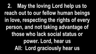 2. May the loving Lord help us to
reach out to our fellow human beings
in love, respecting the rights of every
person, and not taking advantage of
those who lack social status or
power. Lord, hear us
All: Lord graciously hear us
 