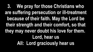3. We pray for those Christians who
are suffering persecution or ill-treatment
because of their faith. May the Lord be
their strength and their comfort, so that
they may never doubt his love for them.
Lord, hear us
All: Lord graciously hear us
 
