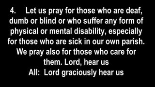 4. Let us pray for those who are deaf,
dumb or blind or who suffer any form of
physical or mental disability, especially
for those who are sick in our own parish.
We pray also for those who care for
them. Lord, hear us
All: Lord graciously hear us
 