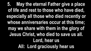 5. May the eternal Father give a place
of life and rest to those who have died,
especially all those who died recently or
whose anniversaries occur at this time;
may we share with them in the glory of
Jesus Christ, who died to save us all.
Lord, hear us
All: Lord graciously hear us
 