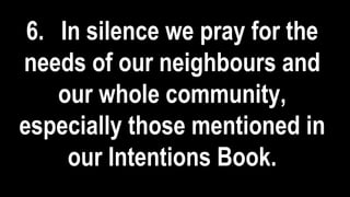 6. In silence we pray for the
needs of our neighbours and
our whole community,
especially those mentioned in
our Intentions Book.
 