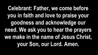 Celebrant: Father, we come before
you in faith and love to praise your
goodness and acknowledge our
need. We ask you to hear the prayers
we make in the name of Jesus Christ,
your Son, our Lord. Amen.
 