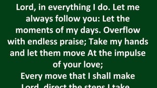 Lord, in everything I do. Let me
always follow you: Let the
moments of my days. Overflow
with endless praise; Take my hands
and let them move At the impulse
of your love;
Every move that I shall make
 