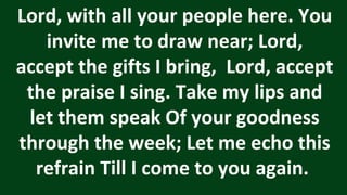 Lord, with all your people here. You
invite me to draw near; Lord,
accept the gifts I bring, Lord, accept
the praise I sing. Take my lips and
let them speak Of your goodness
through the week; Let me echo this
refrain Till I come to you again.
 