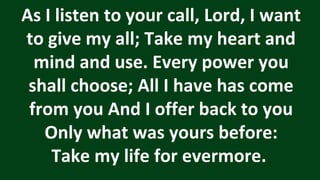 As I listen to your call, Lord, I want
to give my all; Take my heart and
mind and use. Every power you
shall choose; All I have has come
from you And I offer back to you
Only what was yours before:
Take my life for evermore.
 