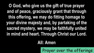 O God, who give us the gift of true prayer
and of peace, graciously grant that through
this offering, we may do fitting homage to
your divine majesty and, by partaking of the
sacred mystery, we may be faithfully united
in mind and heart. Through Christ our Lord.
All: Amen
Prayer over the offerings
 