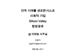 미국 시애틀 샌프란시스코 사회적 기업 Silicon Valley 탐방공유 @ 미래숲 사무실 이동익 iggytime@gmail.com 9월 9일, 2011 