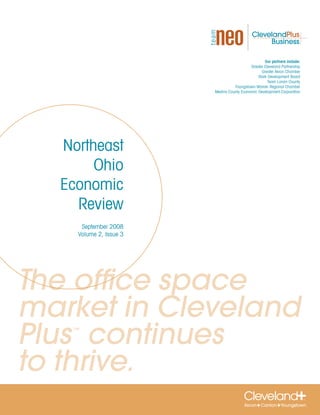 Our partners include:
                                           Greater Cleveland Partnership
                                                 Greater Akron Chamber
                                               Stark Development Board
                                                     Team Lorain County
                                  Youngstown-Warren Regional Chamber
                        Medina County Economic Development Corporation




  Northeast
       Ohio
  Economic
    Review
     September 2008
    Volume 2, Issue 3




The office space
market in Cleveland
Plus continues
   ™




to thrive.
 