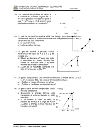 UNIVERSIDAD NACIONAL TECNOLOGICA DEL CONO SUR
        Facultad de Ingeniería Industrial y de Sistemas                             Periodo:2009-I



15.- Una muestra de gas ideal se expande                  p
     al doble de su volumen original de 1,0
                                                                                        b
     m3 en un proceso cuasiestático para el
     cual P = αV2, con α = 5,0 atm/m6, como
     gue hecho por el gas en expansión?                           P = αV2

                                                                            a

                                                                                                   V
                                                                                3              3
                                                          0             1,0 m           2,0 m
16.- Un mol de un gas ideal realiza 3000 J de trabajo sobre los alrededores
     conforme se expande isotérmicamente hasta una presión final de 1 atm y
     un volumen de 25 L. Determine
     a) El volumen inicial
     b) La temperatura del gas.


17.- Un gas se somete a proceso cíclico                       p
     mostrado en la figura de A a B a C y de
     regreso a A,                                                                                  B
     a) Dibuje un diagrama pV para este ciclo
        e identifique las etapas durante las
        cuales se absorbe calor y aquellas
                                                                        A
        durante las cuales se emite calor
                                                                                                   C
     b) ¿Cuál es el resultado completo del
        ciclo en función de U, Q y W?
                                                                                                       T



18.- Un gas es comprimido a una presión constante de 0,80 atm de 9,0 L a 2,0
        L. En el proceso 400 J de energía térmica salen del gas
     a) ¿Cuál es el trabajo efectuado por el gas
     b) ¿Cuál es el cambio en su energía interna?

19.- Un gas se lleva a través del proceso cíclico             P (kPa)
        descrito en la figura
     a) Encuentre la energía térmica neta                                                B
        transferida al sistema durante un ciclo           8,0
        completo.
     b) Si se invierte el ciclo, es decir, el             6,0
        proceso se efectúa a lo largo de ACBA
        ¿Cuál es la energía térmica neta que se           4,0
        transfiere por ciclo?                             2,0                           C
                                                                                             V(m3)
                                                                    6,0         8,0 10,0




Profesor del curso: Lic. Percy Víctor Cañote Fajardo                                                   3
 
