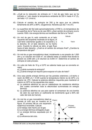 UNIVERSIDAD NACIONAL TECNOLOGICA DEL CONO SUR
        Facultad de Ingeniería Industrial y de Sistemas                Periodo:2009-I



39.- ¿Cuál es la reducción de entropía en 1 mol de gas helio que se ha
     enfriado a 1 atm desde la temperatura ambiente de 293 k hasta 4 k? (Cp
     del helio = 21 J/mol.k)

40.- Calcule el cambio de entropía de 250 g de agua que se calienta
     lentamente de 20ºC a 80ºC. (Sugerencia: Advierta que dQ = mc dT).

41.- La superficie del Sol está aproximadamente a 5700 k y la temperatura de
     la superficie de la Tierra es de casi 290 k ¿Qué cambio de entropía ocurre
     cuando 1000 J de energía térmica se transfieren del Sol a la Tierra?
                                                                   Válvula
42.- Un mol de gas H2 está contenido en el lado
     izquierdo del recipiente mostrado en la figura, el
     cuál tiene volúmenes iguales a la izquierda y a    H2         Vacío
     la derecha. En el lado derecho se ha hecho
     vacío. Cuando la válvula se abre, el gas fluye
     hacia el lado derecho. ¿Cuál es el cambio de entropía final? ¿Cambia la
     temperatura del gas?

43.- Un mol de un gas monoatómico ideal, inicialmente a una presión de 1,000
     atm y un volumen de 0,025 m3, se calienta hasta un estado final donde la
     presión es 2,000 atm y el volumen es 0,040 m 3. Determine el cambio de
     entropía en este proceso.

44.- Un cubo de hielo de 18 g a 0,0ºC se calienta hasta que se convierte en
     vapor
     a) ¿Cuánto aumenta la entropía?
     b) ¿Cuánta energía se requirió para evaporar el cubo de hielo?

45.- Una casa pierde energía térmica por las paredes exteriores y el techo a
     razón de 5000 J/s = 5 kW cuando la temperatura interior es de 22ºC y la
     exterior de -5ºC. Calcule la potencia eléctrica requerida para mantener el
     interior en 22ºC en los siguientes dos casos:
     a) La potencia eléctrica se usa en calefactores de resistencia eléctrica
         (los cuales convierten toda la electricidad suministrada en energía
         térmica)
     b) La potencia eléctrica se usa para operar el compresor de una bomba
         de calor (la cual tiene un coeficiente de rendimiento igual a 60% del
         valor del ciclo de Carnot).

46.- Un mol de un gas monoatómico ideal se P(atm)
     somete al ciclo que se muestra en la
     figura. El proceso AB es una expansión 5     A
     isotérmica reversible. Calcule                                    Proceso
     a) El trabajo neto hecho por el gas                               Isotérmico
     b) La energía térmica entregada al gas
     c) La energía térmica expulsada por el
         gas
     d) La eficiencia del ciclo.
                                                          1                   B
                                                              C
                                                                                  V(litros)
Profesor del curso: Lic. Percy Víctor Cañote Fajardo          10             50         7
 
