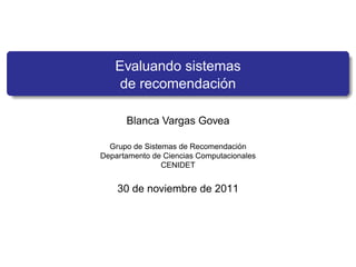 Evaluando sistemas
                   ´
    de recomendacion

      Blanca Vargas Govea

                                   ´
  Grupo de Sistemas de Recomendacion
Departamento de Ciencias Computacionales
                CENIDET


    30 de noviembre de 2011
 