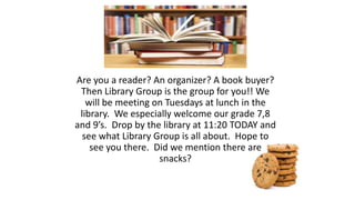 Are you a reader? An organizer? A book buyer?
Then Library Group is the group for you!! We
will be meeting on Tuesdays at lunch in the
library. We especially welcome our grade 7,8
and 9’s. Drop by the library at 11:20 TODAY and
see what Library Group is all about. Hope to
see you there. Did we mention there are
snacks?
 