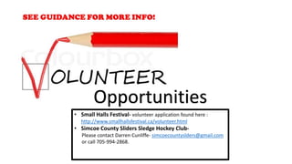 • Small Halls Festival- volunteer application found here :
http://www.smallhallsfestival.ca/volunteer.html
• Simcoe County Sliders Sledge Hockey Club-
Please contact Darren Cunliffe- simcoecountyslders@gmail.com
or call 705-994-2868.
Opportunities
 