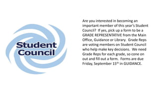 Cross Country Running Team will be practicing this afternoon at 2:30.
Please meet at the soccer field. For those who missed the sign up
meeting, they can come meet the coach this afternoon as well.
Are you interested in becoming an
important member of this year’s Student
Council? If yes, pick up a form to be a
GRADE REPRESENTATIVE from the Main
Office, Guidance or Library. Grade Reps
are voting members on Student Council
who help make key decisions. We need
Grade Reps for each grade, so cone on
out and fill out a form. Forms are due
Friday, September 15th in GUIDANCE.
 