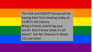 The GSA and EQUITY Group will be
having their first meeting today at
11:00 in the Library.
Bring a friend, and bring your
lunch! Don’t know what it’s all
about? Ask Mr. Pearson in Room
212 any time!
 
