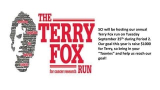 SCI will be hosting our annual
Terry Fox run on Tuesday
September 25th during Period 2.
Our goal this year is raise $1000
for Terry, so bring in your
“Toonies” and help us reach our
goal!
 