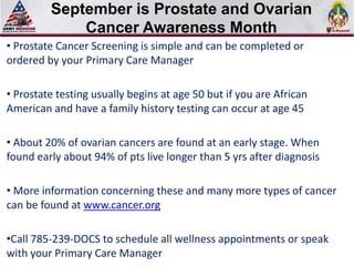September is Prostate and Ovarian
          Select SLIDE MASTER to Insert Briefing Title Here

              Cancer Awareness Month
• Prostate Cancer Screening is simple and can be completed or
ordered by your Primary Care Manager

• Prostate testing usually begins at age 50 but if you are African
American and have a family history testing can occur at age 45

• About 20% of ovarian cancers are found at an early stage. When
found early about 94% of pts live longer than 5 yrs after diagnosis

• More information concerning these and many more types of cancer
can be found at www.cancer.org

•Call 785-239-DOCS to schedule all wellness appointments or speak
with your Primary Care Manager
 