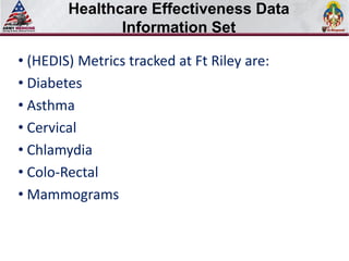 Healthcare Effectiveness Data
       Select SLIDE MASTER to Insert Briefing Title Here

               Information Set

• (HEDIS) Metrics tracked at Ft Riley are:
• Diabetes
• Asthma
• Cervical
• Chlamydia
• Colo-Rectal
• Mammograms
 