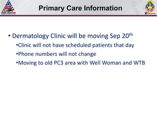 Select SLIDE MASTER to Insert Briefing Title Here
           Primary Care Information


• Dermatology Clinic will be moving Sep 20th
  •Clinic will not have scheduled patients that day
  •Phone numbers will not change
  •Moving to old PC3 area with Well Woman and WTB
 