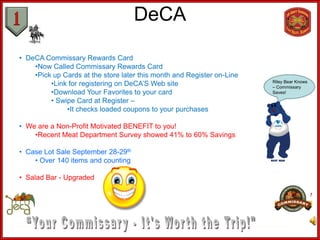 DeCA

• DeCA Commissary Rewards Card
    •Now Called Commissary Rewards Card
    •Pick up Cards at the store later this month and Register on-Line
         •Link for registering on DeCA’S Web site                       Riley Bear Knows
                                                                        – Commissary
         •Download Your Favorites to your card                          Saves!

         • Swipe Card at Register –
              •It checks loaded coupons to your purchases

• We are a Non-Profit Motivated BENEFIT to you!
    •Recent Meat Department Survey showed 41% to 60% Savings

• Case Lot Sale September 28-29th
    • Over 140 items and counting

• Salad Bar - Upgraded
 