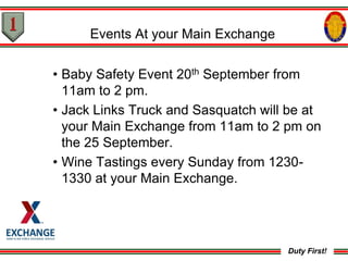 Events At your Main Exchange

• Baby Safety Event 20th September from
  11am to 2 pm.
• Jack Links Truck and Sasquatch will be at
  your Main Exchange from 11am to 2 pm on
  the 25 September.
• Wine Tastings every Sunday from 1230-
  1330 at your Main Exchange.




                                     Duty First!
 