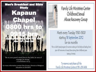 Family Life Ministries Center
                                                                                          Childhood Sexual
                                                                                       Abuse Recovery Group

                                                                            Meets every Tuesday 1130-1300
                                                                             starting 18 September 2012
                                                                                    for six months
                                                                  This is a faith-based program for women seeking to find help and healing from
                                                                          pain-full memories of sexual abuse during their childhood years.
                                                                                                 Seating is limited.
   “Be on your guard; stand firm in the faith; be men of
                  courage; be strong.”
                   1 Corinthians 16:13
                                                                                  To reserve a seat please call the
For more information contact Don Ericson, Director of Religious
                   Education at 239-0979                                  Family Life Ministries Center at 785-239-3436
 