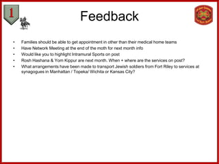 Feedback
•   Families should be able to get appointment in other than their medical home teams
•   Have Network Meeting at the end of the moth for next month info
•   Would like you to highlight Intramural Sports on post
•   Rosh Hashana & Yom Kippur are next month. When + where are the services on post?
•   What arrangements have been made to transport Jewish soldiers from Fort Riley to services at
    synagogues in Manhattan / Topeka/ Wichita or Kansas City?
 