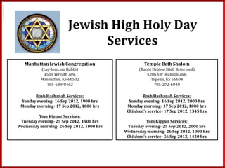 Jewish High Holy Day
                              Services
   Manhattan Jewish Congregation                    Temple Beth Shalom
          (Lay-lead, no Rabbi)                    (Rabbi Debbie Stiel, Reformed)
           1509 Wreath Ave.                           4206 SW Munson Ave.
          Manhattan, KS 66502                           Topeka, KS 66604
             785-539-8462                                 785-272-6040

       Rosh Hashanah Services:                      Rosh Hashanah Services:
 Sunday evening- 16 Sep 2012, 1900 hrs       Sunday evening- 16 Sep 2012, 2000 hrs
 Monday morning- 17 Sep 2012, 1000 hrs      Monday morning- 17 Sep 2012, 1000 hrs
                                            Children’s service- 17 Sep 2012, 1345 hrs
          Yom Kippur Services:
 Tuesday evening- 25 Sep 2012, 1900 hrs               Yom Kippur Services:
Wednesday morning- 26 Sep 2012, 1000 hrs    Tuesday evening- 25 Sep 2012, 2000 hrs
                                           Wednesday morning- 26 Sep 2012, 1000 hrs
                                            Children’s service- 26 Sep 2012, 1430 hrs
 