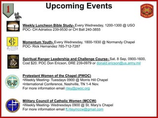 Upcoming Events

Weekly Luncheon Bible Study- Every Wednesday, 1200-1300 @ USO
POC- CH Adriatico 239-9530 or CH Ball 240-3855


Momentum Youth- Every Wednesday, 1800-1930 @ Normandy Chapel
POC- Rick Hernandez 785-712-7287


Spiritual Ranger Leadership and Challenge Course- Sat. 8 Sep, 0900-1600,
Cost $20. POC Don Ericson, DRE 239-0979 or donald.ericson@us.army.mil


Protestant Women of the Chapel (PWOC)
•Weekly Meeting- Tuesdays 0900 @ Morris Hill Chapel
•International Conference, Nashville, TN 1-4 Nov.
For more information email riley@pwoc.org


Military Council of Catholic Women (MCCW)
•Weekly Meeting- Wednesdays 0900 @ St. Mary’s Chapel
For more information email ft.rileymccw@gmail.com
 