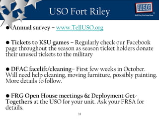 USO Fort Riley                            ®




• Annual survey – www.TellUSO.org

• Tickets to KSU games – Regularly check our Facebook
page throughout the season as season ticket holders donate
their unused tickets to the military

• DFAC facelift/cleaning– First few weeks in October.
Will need help cleaning, moving furniture, possibly painting.
More details to follow.

• FRG Open House meetings & Deployment Get-
Togethers at the USO for your unit. Ask your FRSA for
details.
                             33
 