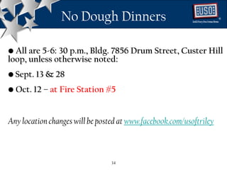 No Dough Dinners                                    ®




• All are 5-6: 30 p.m., Bldg. 7856 Drum Street, Custer Hill
loop, unless otherwise noted:
• Sept. 13 & 28
• Oct. 12 – at Fire Station #5


Any location changes will be posted at www.facebook.com/usoftriley



                                 34
 
