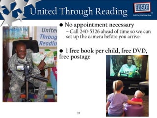 United Through Reading                            ®




      • No appointment necessary
        – Call 240-5326 ahead of time so we can
        set up the camera before you arrive

      • 1 free book per child, free DVD,
      free postage




             35
 