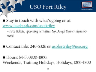 USO Fort Riley                                 ®




• Stay in touch with what’s going on at
www.facebook.com/usoftriley
  – Free tickets, upcoming activities, No Dough Dinner menus &
  more!

• Contact info: 240-5326 or usofortriley@uso.org

• Hours: M-F, 0800-1800;
Weekends, Training Holidays, Holidays, 1200-1800
                                37
 