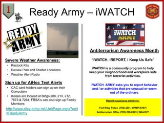Ready Army – iWATCH


                                                Antiterrorism Awareness Month

Severe Weather Awareness:                        “iWATCH, iREPORT, i Keep Us Safe”
 • Restock Kits
                                                  iWATCH is a community program to help
 • Review Plan and Shelter Locations
                                                keep your neighborhood and workplace safe
 • Weather Alert Radio                                    from terrorist activities.

Sign up for AtHoc Text Alerts                    iWATCH ARMY asks you to report behavior
• CAC card holders can sign up on their           and / or activities that are unusual or seem
  Computers                                                    out of the ordinary.
• Kiosks are located at Bldgs 208, 210, 212,
  7673 & 7264; FRSA’s can also sign up Family               Report suspicious activity to:
  Members
                                                      Fort Riley Police (785) 239 - MPMP (6767)
http://www.riley.army.mil/UnitPage.aspx?unit
                                                    Antiterrorism Office (785) 239-6303 / 240-6127
=ReadyArmy
 