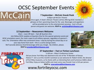 OCSC September Events
                                                   7 September – McCain Sneak Peek
                                                              6:00pm @ McCain Theatre
                                       Once again, K-State's McCain Theatre will be offering OCSC members a
                                      glimpse at their upcoming shows for the year. Beverages and appetizers
                                         will be provided prior to the entertainment preview. Cost is $5 per
                                      person and guests are welcome. RSVP to activities@fortrileyocsc.com

                   12 September – Newcomers Welcome
                     10am – noon OR 5pm – 7pm @ Quarters One
           Join fellow OCSC newbies at Quarters One for this special welcome social and
OCSC orientation event. Our club is open to all military spouses, regardless of sponsor’s
rank. The Orientation offers two convenient times—stop by during the school day or on
               your way home from work – this is a come-and-go event.
    We’ll provide delicious food & beverage while you mingle. No children, please.
                         RSVP to president@fortrileyocsc.com

                                                  27 September – Fact or Fiction Luncheon
                                                             11:00 am – Riley’s Conference Center
                                Did you know: Fort Riley was deemed to be one of the “8 Wonders of Kansas
                                History”? Join us at this month’s luncheon as we welcome Dr. Robert Smith, the director
                                of Fort Riley museums, as he shares with us interesting facts and humorous tidbits about
                                Fort Riley. Enjoy an Italian buffet and meet some new friends! Cost is $15 per person.
                                                           RSVP to reservations@fortrileyocsc.com

                                  www.fortrileyocsc.com
 
