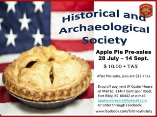 Apple Pie Pre-sales
 28 July – 14 Sept.
    $ 10.00 + tax
After Pre-sales, pies are $12 + tax

 Drop off payment @ Custer House
 or Mail to: 21407 Bent Spur Road,
 Fort Riley, KS 66442 or e-mail:
 applepiepresale@hotmail.com
 Or order through Facebook:
www.facebook.com/fortrileyhistory
 