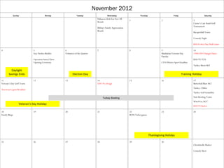 November 2012
           Sunday                       Monday                   Tuesday                    Wednesday                      Thursday                        Friday                        Saturday
                                                                                  Habanero Kids Ear Free All
                                                                                                                 1                             2                             3
                                                                                  Month
                                                                                                                                                                             Custer’s Last Stand Golf
                                                                                                                                                                             Tournament
                                                                                  Military Family Appreciation
                                                                                  Month
                                                                                                                                                                             Racquetball Tourn

                                                                                                                                                                             Comedy Night

                                                                                                                                                                             KSU ft riley Day Fball Game

4                            5                        6                           7                              8                             9                             10
                             Guy Fawkes Bonfire       Volunteer of the Quarter                                                                 Manhattan Veterans Day        1940s USO Hangar Dance
                                                                                                                                               Paradae
                             Operation Santa Clause                                                                                                                          KSU VS TCU
                             Opening Ceremony                                                                                                  CYSS Winter Sport Deadline
                                                                                                                                                                             Turkey Shoot S&T

         Daylight
       Savings Ends                                          Election Day                                                                                           Training Holiday

11                           12                       13                          14                             15                            16                            17
Veteran’s Day Golf Tourn                                                          USO No Dough                                                                               Butterball Blast S&T
                                                                                                                                                                             Turkey 2 Miler
American Legion Breakfast
                                                                                                                                                                             Turkey Golf Scrambler

                                                                                       Turkey Bowling                                                                        Unit Bowling Tourn
                                                                                                                                                                             WineFest; RCC
                  Veteran’s Day Holiday
                                                                                                                                                                             KSU VS Baylor

18                           19                       20                          21                             22                            23                            24
Family Bingo                                                                                                     BOSS Turkeyganza




                                                                                                                                      Thanksgiving Holiday

25                           26                       27                          28                             29                            30
                                                                                                                                                                             Christkindle Market

                                                                                                                                                                             Comedy Show
 