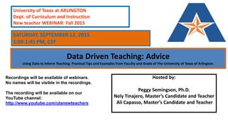 Data Driven Teaching: Advice
Using Data to Inform Teaching. Practical Tips and Examples from Faculty and Grads of The University of Texas of Arlington.
Hosted by:
Peggy Semingson, Ph.D.
Nely Tinajero, Master’s Candidate and Teacher
Ali Capasso, Master’s Candidate and Teacher
University of Texas at ARLINGTON
Dept. of Curriculum and Instruction
New teacher WEBINAR: Fall 2015
Recordings will be available of webinars.
No names will be visible in the recordings.
The recording will be available on our
YouTube channel:
http://www.youtube.com/utanewteachers
SATURDAY, SEPTEMBER 12, 2015
1:00-1:45 PM, CST
 