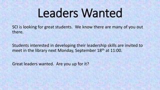 Leaders Wanted
SCI is looking for great students. We know there are many of you out
there.
Students interested in developing their leadership skills are invited to
meet in the library next Monday, September 18th at 11:00.
Great leaders wanted. Are you up for it?
 