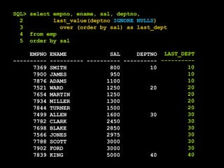 SQL> select empno, ename, sal, deptno,
2 last_value(deptno IGNORE NULLS)
3 over (order by sal) as last_dept
4 from emp
5 order by sal
EMPNO ENAME SAL DEPTNO
---------- ---------- ---------- ----------
7369 SMITH 800 10
7900 JAMES 950
7876 ADAMS 1100
7521 WARD 1250 20
7654 MARTIN 1250
7934 MILLER 1300
7844 TURNER 1500
7499 ALLEN 1600 30
7782 CLARK 2450
7698 BLAKE 2850
7566 JONES 2975
7788 SCOTT 3000
7902 FORD 3000
7839 KING 5000 40
LAST_DEPT
----------
10
10
10
20
20
20
20
30
30
30
30
30
30
40
 