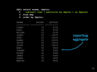 SQL> select ename, deptno,
2 sum(sal) over ( partition by deptno ) as deptsal
3 from emp
4 order by deptno;
ENAME DEPTNO DEPTSAL
---------- ---------- ----------
CLARK 10 8750
KING 10 8750
MILLER 10 8750
JONES 20 10875
FORD 20 10875
ADAMS 20 10875
SMITH 20 10875
SCOTT 20 10875
WARD 30 9400
TURNER 30 9400
ALLEN 30 9400
JAMES 30 9400
BLAKE 30 9400
MARTIN 30 9400
reporting
aggregate
108
 