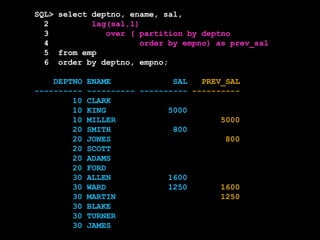 SQL> select deptno, ename, sal,
2 lag(sal,1)
3 over ( partition by deptno
4 order by empno) as prev_sal
5 from emp
6 order by deptno, empno;
DEPTNO ENAME SAL PREV_SAL
---------- ---------- ---------- ----------
10 CLARK
10 KING 5000
10 MILLER 5000
20 SMITH 800
20 JONES 800
20 SCOTT
20 ADAMS
20 FORD
30 ALLEN 1600
30 WARD 1250 1600
30 MARTIN 1250
30 BLAKE
30 TURNER
30 JAMES
 
