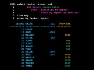 SQL> select deptno, ename, sal,
2 lag(sal,1) ignore nulls
3 over ( partition by deptno
4 order by empno) as prev_sal
5 from emp
6 order by deptno, empno;
DEPTNO ENAME SAL PREV_SAL
---------- ---------- ---------- ----------
10 CLARK
10 KING 5000
10 MILLER 5000
20 SMITH 800
20 JONES 800
20 SCOTT 800
20 ADAMS 800
20 FORD 800
30 ALLEN 1600
30 WARD 1250 1600
30 MARTIN 1250
30 BLAKE 1250
30 TURNER 1250
30 JAMES 1250
 